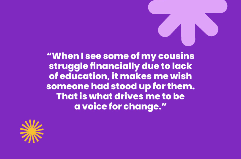 "When I see my cousins struggle due to lack of education, it makes me wish someone had stood up for them. That's what drives me."